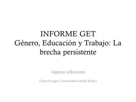INFORME GET Género, Educación y Trabajo: La brecha persistente Algunas reflexiones Diana Kruger, Universidad Adolfo Ibañez.