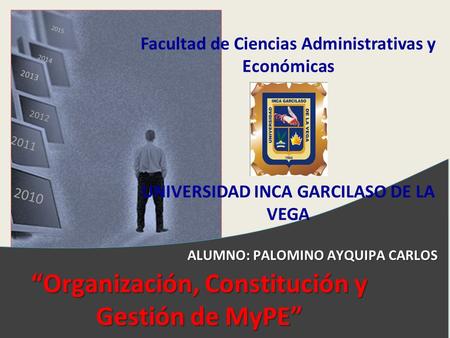 2010 2011 2012 2013 2014 2015 “Organización, Constitución y Gestión de MyPE” Facultad de Ciencias Administrativas y Económicas UNIVERSIDAD INCA GARCILASO.