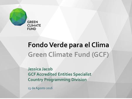 Fondo Verde para el Clima Green Climate Fund (GCF) Jessica Jacob GCF Accredited Entities Specialist Country Programming Division 23 de Agosto 2016.