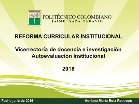Fecha julio de 2016Adriana María Ruiz Restrepo REFORMA CURRICULAR INSTITUCIONAL Vicerrectoría de docencia e investigación Autoevaluación Institucional.