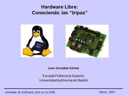 Hardware Libre: Conociendo las “tripas” Juan González Gómez Escuela Politécnica Superior Universidad Autónoma de Madrid Jornadas de Software Libre en la.
