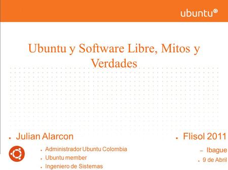Ubuntu y Software Libre, Mitos y Verdades ● Julian Alarcon ● Administrador Ubuntu Colombia ● Ubuntu member ● Ingeniero de Sistemas Universidad Nacional.