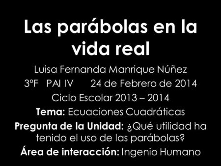 Las parábolas en la vida real Luisa Fernanda Manrique Núñez 3ºFPAI IV24 de Febrero de 2014 Ciclo Escolar 2013 – 2014 Tema: Ecuaciones Cuadráticas Pregunta.