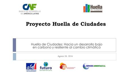 Proyecto Huella de Ciudades Huella de Ciudades: Hacia un desarrollo bajo en carbono y resiliente al cambio climático Agosto 24, 2016.