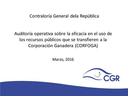 V Auditoría operativa sobre la eficacia en el uso de los recursos públicos que se transfieren a la Corporación Ganadera (CORFOGA) Marzo, 2016 Contraloría.
