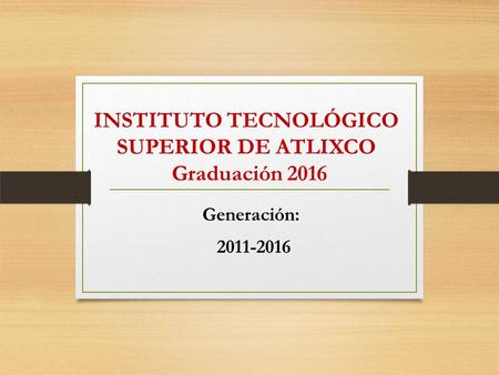 INSTITUTO TECNOLÓGICO SUPERIOR DE ATLIXCO Graduación 2016 Generación: 2011-2016.