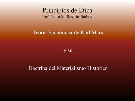 Principios de Ética Prof. Pedro M. Rosario Barbosa Teoría Económica de Karl Marx y su Doctrina del Materialismo Histórico.
