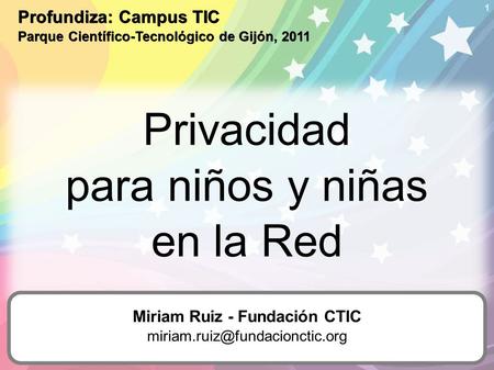 1 Privacidad para niños y niñas en la Red Profundiza: Campus TIC Parque Científico-Tecnológico de Gijón, 2011 Miriam Ruiz - Fundación CTIC