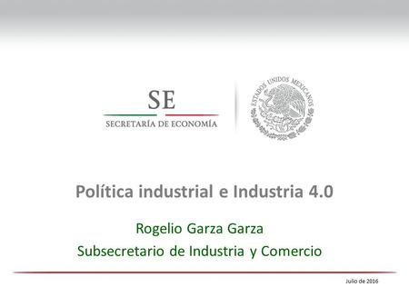 Lic. José Rogelio Garza Garza Undersecretary of Industry and Commerce Política industrial e Industria 4.0 Julio de 2016 Rogelio Garza Garza Subsecretario.