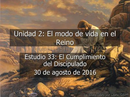 Unidad 2: El modo de vida en el Reino Estudio 33: El Cumplimiento del Discipulado 30 de agosto de 2016 Iglesia Bíblica Bautista de Aguadilla La Biblia.