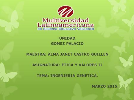 UNIDAD GOMEZ PALACIO MAESTRA: ALMA JANET CASTRO GUILLEN ASIGNATURA: ÉTICA Y VALORES II TEMA: INGENIERIA GENETICA. MARZO 2015.