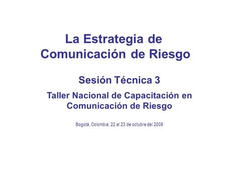La Estrategia de Comunicación de Riesgo Sesión Técnica 3 Taller Nacional de Capacitación en Comunicación de Riesgo Bogotá, Colombia, 22 al 23 de octubre.