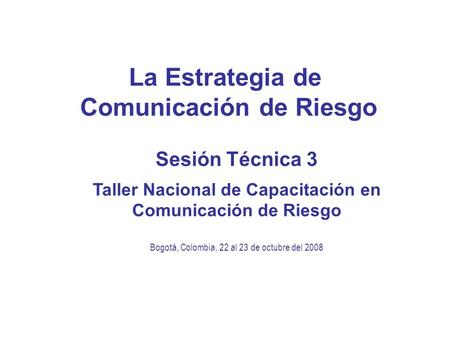 La Estrategia de Comunicación de Riesgo Sesión Técnica 3 Taller Nacional de Capacitación en Comunicación de Riesgo Bogotá, Colombia, 22 al 23 de octubre.