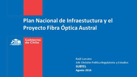Plan Nacional de Infraestuctura y el Proyecto Fibra Óptica Austral Raúl Lazcano Jefe División Política Regulatoria y Estudios SUBTEL Agosto 2016.