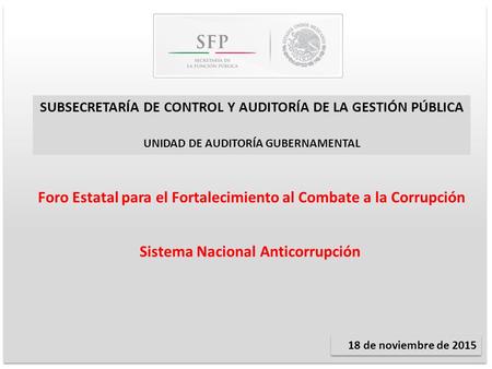 Sistema Nacional Anticorrupción 18 de noviembre de 2015 SUBSECRETARÍA DE CONTROL Y AUDITORÍA DE LA GESTIÓN PÚBLICA UNIDAD DE AUDITORÍA GUBERNAMENTAL Foro.
