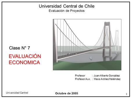 Universidad Central 1 Octubre de 2005 EVALUACIÓN ECONOMICA Universidad Central de Chile Evaluación de Proyectos Clase N° 7 Profesor : Juan Alberto González.