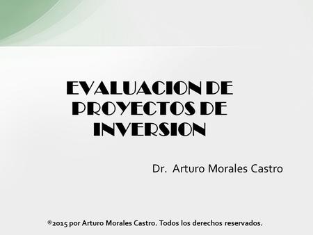 EVALUACION DE PROYECTOS DE INVERSION Dr. Arturo Morales Castro ®2015 por Arturo Morales Castro. Todos los derechos reservados.