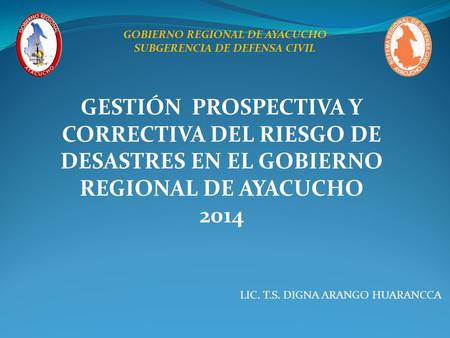 GESTIÓN PROSPECTIVA Y CORRECTIVA DEL RIESGO DE DESASTRES EN EL GOBIERNO REGIONAL DE AYACUCHO 2014 LIC. T.S. DIGNA ARANGO HUARANCCA GOBIERNO REGIONAL DE.