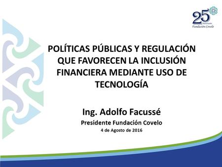 POLÍTICAS PÚBLICAS Y REGULACIÓN QUE FAVORECEN LA INCLUSIÓN FINANCIERA MEDIANTE USO DE TECNOLOGÍA Ing. Adolfo Facussé Presidente Fundación Covelo 4 de Agosto.