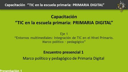 Encuentro presencial 1 Marco político y pedagógico de Primaria Digital Capacitación “TIC en la escuela primaria: PRIMARIA DIGITAL” Eje 1 “Entornos multimediales: