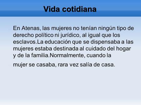 Vida cotidiana En Atenas, las mujeres no tenían ningún tipo de derecho político ni jurídico, al igual que los esclavos.La educación que se dispensaba a.