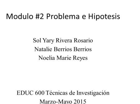 Modulo #2 Problema e Hipotesis Sol Yary Rivera Rosario Natalie Berrios Berrios Noelia Marie Reyes EDUC 600 Técnicas de Investigación Marzo-Mayo 2015 Prof: