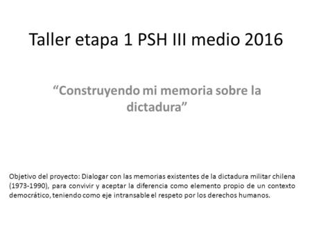Taller etapa 1 PSH III medio 2016 “Construyendo mi memoria sobre la dictadura” Objetivo del proyecto: Dialogar con las memorias existentes de la dictadura.