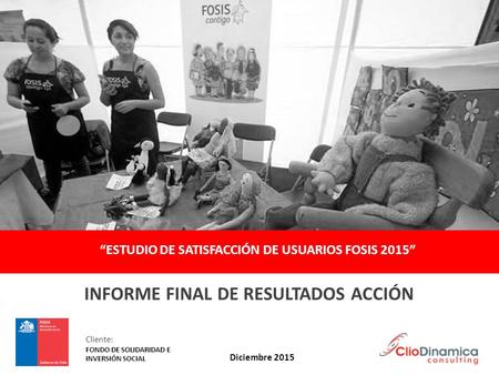 “ESTUDIO DE SATISFACCIÓN DE USUARIOS FOSIS 2015” INFORME FINAL DE RESULTADOS ACCIÓN Diciembre 2015 Cliente: FONDO DE SOLIDARIDAD E INVERSIÓN SOCIAL.
