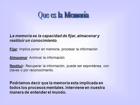La memoria es la capacidad de fijar, almacenar y restituir un conocimiento. Fijar: Implica poner en memoria, procesar la información Almacenar: Archivar.