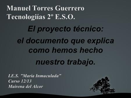 Manuel Torres Guerrero Tecnologiías 2º E.S.O. El proyecto técnico: el documento que explica como hemos hecho nuestro trabajo. I.E.S. ”María Inmaculada”