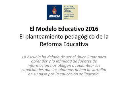 El Modelo Educativo 2016 El planteamiento pedagógico de la Reforma Educativa La escuela ha dejado de ser el único lugar para aprender y la infinidad de.