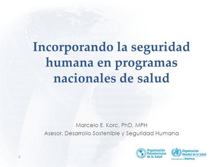 Incorporando la seguridad humana en programas nacionales de salud Marcelo E. Korc, PhD, MPH Asesor, Desarrollo Sostenible y Seguridad Humana 0.