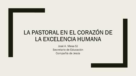 LA PASTORAL EN EL CORAZÓN DE LA EXCELENCIA HUMANA José A. Mesa SJ Secretario de Educación Compañía de Jesús.