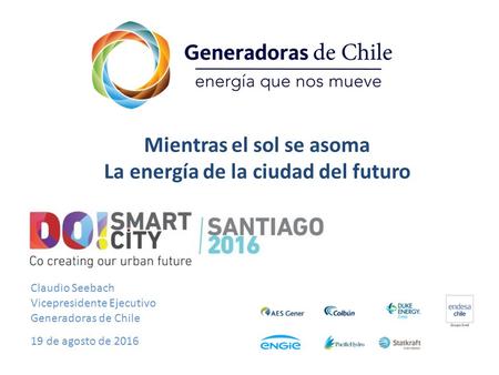 Claudio Seebach Vicepresidente Ejecutivo Generadoras de Chile 19 de agosto de 2016 Mientras el sol se asoma La energía de la ciudad del futuro.