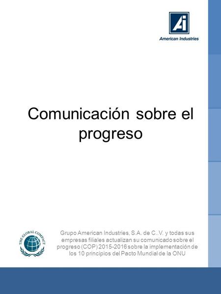Comunicación sobre el progreso 2015-2016 Comunicación sobre el progreso Grupo American Industries, S.A. de C..V. y todas sus empresas filiales actualizan.
