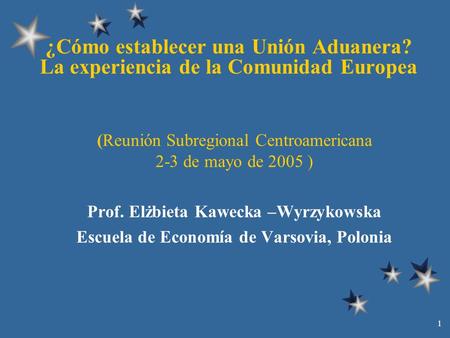1 ¿Cómo establecer una Unión Aduanera? La experiencia de la Comunidad Europea (Reunión Subregional Centroamericana 2-3 de mayo de 2005 ) Prof. Elżbieta.