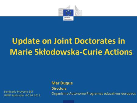 Update on Joint Doctorates in Marie Skłodowska-Curie Actions Seminario Proyecto BET UIMP Santander, 4-5.07.2013 Mar Duque Directora Organismo Autónomo.