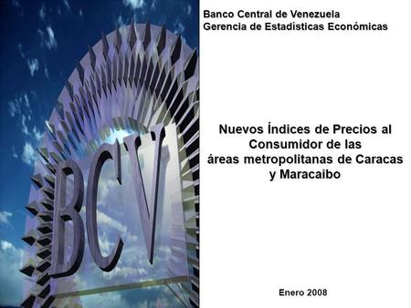 1 Nuevos Índices de Precios al Consumidor de las áreas metropolitanas de Caracas y Maracaibo Enero 2008 Banco Central de Venezuela Gerencia de Estadísticas.