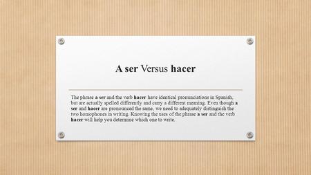 A ser Versus hacer The phrase a ser and the verb hacer have identical pronunciations in Spanish, but are actually spelled differently and carry a different.