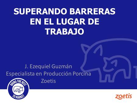 SUPERANDO BARRERAS EN EL LUGAR DE TRABAJO J. Ezequiel Guzmán Especialista en Producción Porcina Zoetis.