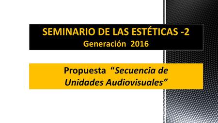 SEMINARIO DE LAS ESTÉTICAS -2 Generación 2016 Propuesta “Secuencia de Unidades Audiovisuales”