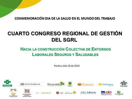 CONMEMORACIÓN DIA DE LA SALUD EN EL MUNDO DEL TRABAJO CUARTO CONGRESO REGIONAL DE GESTIÓN DEL SGRL Pereira, Julio 26 de 2016 H ACIA LA CONSTRUCCIÓN C OLECTIVA.