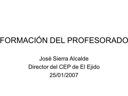 FORMACIÓN DEL PROFESORADO José Sierra Alcalde Director del CEP de El Ejido 25/01/2007.