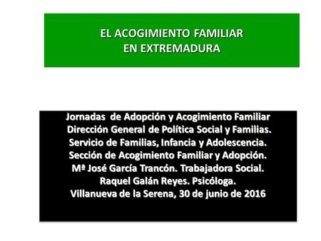 EL ACOGIMIENTO FAMILIAR EN EXTREMADURA Jornadas de Adopción y Acogimiento Familiar Dirección General de Política Social y Familias. Dirección General de.
