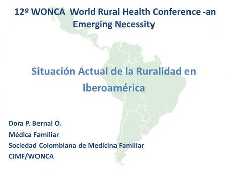 12º WONCA World Rural Health Conference -an Emerging Necessity Situación Actual de la Ruralidad en Iberoamérica Dora P. Bernal O. Médica Familiar Sociedad.