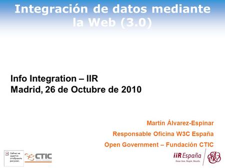 Integración de datos mediante la Web (3.0) Martín Álvarez-Espinar Responsable Oficina W3C España Open Government – Fundación CTIC Info Integration – IIR.