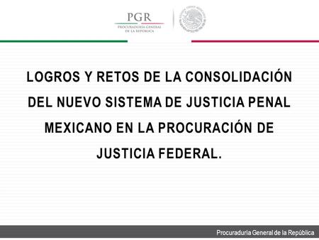 Procuraduría General de la República LOGROS Y RETOS DE LA CONSOLIDACIÓN DEL NUEVO SISTEMA DE JUSTICIA PENAL MEXICANO EN LA PROCURACIÓN DE JUSTICIA FEDERAL.