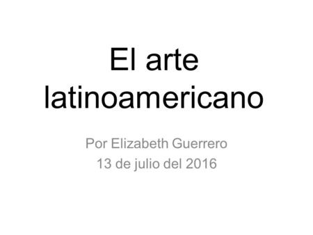 El arte latinoamericano Por Elizabeth Guerrero 13 de julio del 2016.