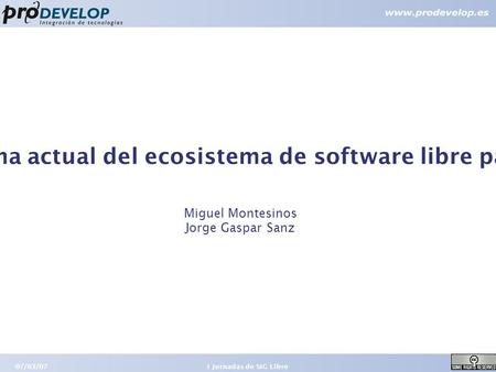 07/03/07 1 I Jornadas de SIG Libre Panorama actual del ecosistema de software libre para SIG Miguel Montesinos Jorge Gaspar Sanz.