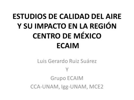 ESTUDIOS DE CALIDAD DEL AIRE Y SU IMPACTO EN LA REGIÓN CENTRO DE MÉXICO ECAIM Luis Gerardo Ruiz Suárez Y Grupo ECAIM CCA-UNAM, Igg-UNAM, MCE2.